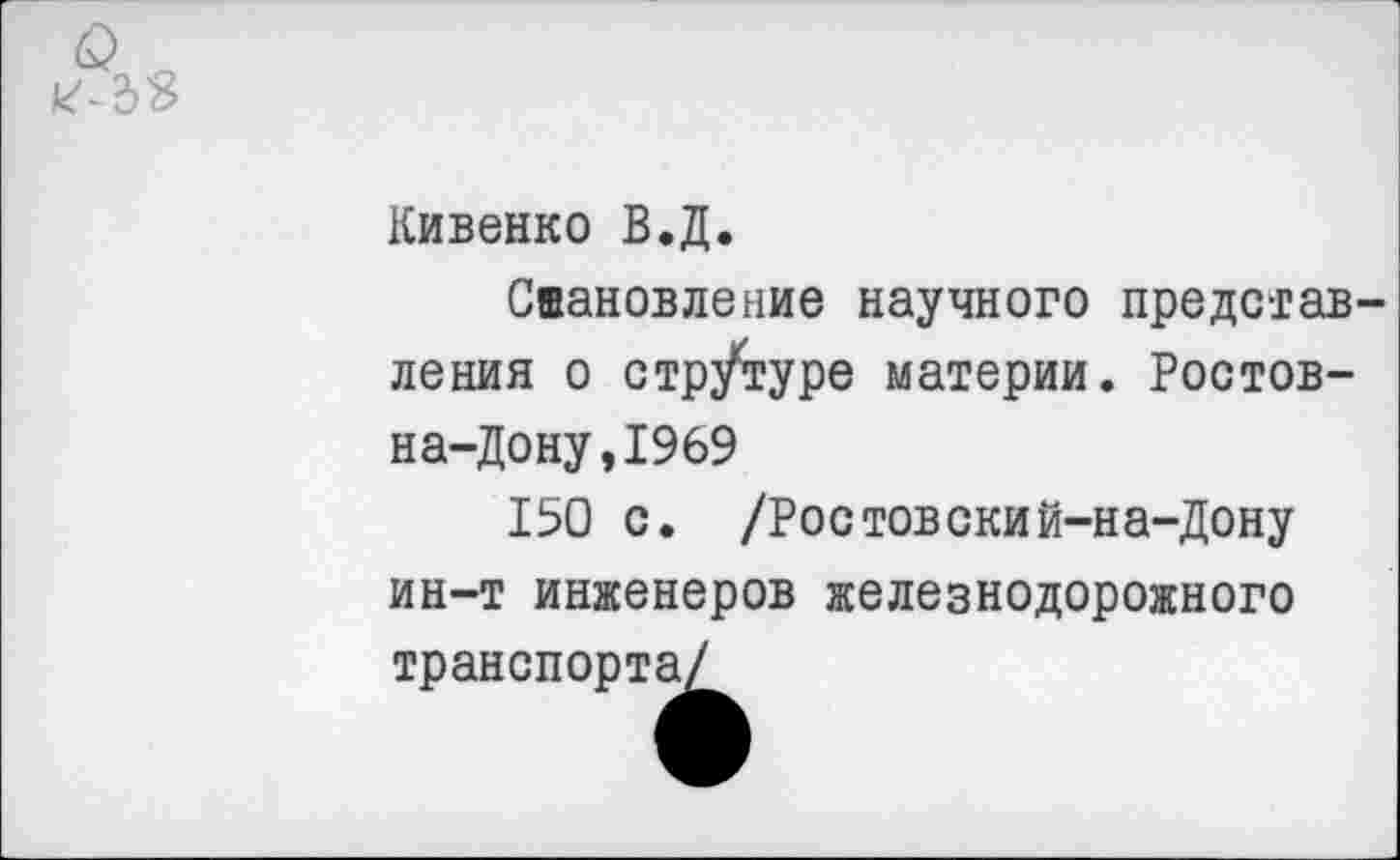 ﻿Кивенко В.Д.
Сиановление научного представ ления о стрУтуре материи. Ростов-на-Дону, 1969
150 с. /Ростовский-на-Дону ин-т инженеров железнодорожного транспорта/